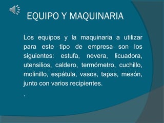 EQUIPO Y MAQUINARIA
Los equipos y la maquinaria a utilizar
para este tipo de empresa son los
siguientes: estufa, nevera, licuadora,
utensilios, caldero, termómetro, cuchillo,
molinillo, espátula, vasos, tapas, mesón,
junto con varios recipientes.
.

 
