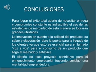 CONCLUSIONES






Para lograr el éxito total aparte de necesitar entrega
y compromiso constante es indiscutible el uso de las
estrategias de mercadeo de esta manera se lograrán
grandes utilidades
La innovación en cuanto a la calidad del producto, su
sabor y elaboración abre la puerta para la llegada de
los clientes ya que esto es esencial para el llamado
“voz a voz” para el consumo de un producto que
llega al mercado y satisface.
El diseño de este proyecto contribuyó para el
enriquecimiento empresarial trayendo consigo una
mentalidad emprendedora.

 