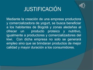 JUSTIFICACIÓN
Mediante la creación de una empresa productora
y comercializadora de yogurt, se busca beneficiar
a los habitantes de Bogotá y zonas aledañas al
ofrecer un
producto proteico y nutritivo,
igualmente a productores y comercializadores del
kiwi. Con dicha empresa no solo se generará
empleo sino que se brindaran productos de mejor
calidad y mayor duración a los consumidores.

 