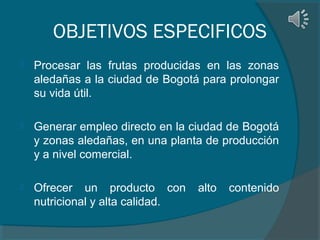 OBJETIVOS ESPECIFICOS


Procesar las frutas producidas en las zonas
aledañas a la ciudad de Bogotá para prolongar
su vida útil.



Generar empleo directo en la ciudad de Bogotá
y zonas aledañas, en una planta de producción
y a nivel comercial.



Ofrecer un producto con
nutricional y alta calidad.

alto

contenido

 
