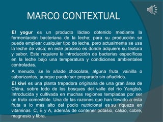 MARCO CONTEXTUAL
El yogur es un producto lácteo obtenido mediante la
fermentación bacteriana de la leche; para su producción se
puede emplear cualquier tipo de leche, pero actualmente se usa
la leche de vaca; en este proceso es donde adquiere su textura
y sabor. Este requiere la introducción de bacterias específicas
en la leche bajo una temperatura y condiciones ambientales
controladas.
A menudo, se le añade chocolate, alguna fruta, vainilla o
saborizantes, aunque puede ser preparado sin añadirlos.
El kiwi es una planta trepadora originaria de una gran área de
China, sobre todo de los bosques del valle del río Yangtsé.
Introducida y cultivada en muchas regiones templadas por ser
un fruto comestible. Una de las razones que han llevado a esta
fruta a lo más alto del podio nutricional es su riqueza en
vitaminas C, E y A, además de contener potasio, calcio, cobre,
magnesio y fibra.

 