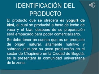 IDENTIFICACIÓN DEL
PRODUCTO
El producto que se ofrecerá es yogurt de
kiwi, el cual se producirá a base de leche de
vaca y el kiwi, después de su preparación
será empacado para poder comercializarlo.
Se debe tener en cuenta que es un producto
de origen natural, altamente nutritivo y
sabroso, que por su poca producción en el
sector de Chapinero en la Ciudad de Bogotá,
se le presentara la comunidad universitaria
de la zona.

 