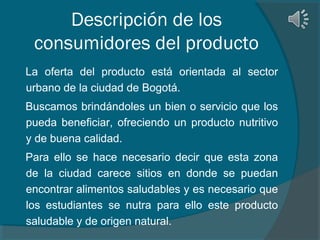 Descripción de los
consumidores del producto
La oferta del producto está orientada al sector
urbano de la ciudad de Bogotá.
Buscamos brindándoles un bien o servicio que los
pueda beneficiar, ofreciendo un producto nutritivo
y de buena calidad.
Para ello se hace necesario decir que esta zona
de la ciudad carece sitios en donde se puedan
encontrar alimentos saludables y es necesario que
los estudiantes se nutra para ello este producto
saludable y de origen natural.

 