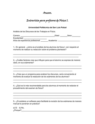 Anexos.


                Entrevista para profesores de Física I.

                  Universidad Politécnica de San Luis Potosí

Análisis de los Discursos de los Trabajos en Física.

Carrera: _________________________________Edad: _______Sexo:________
Escolaridad: ______________________
Años de experiencia profesional: _______ Academia:


1.- En general, ¿cómo es el análisis de los alumnos de física I, con respecto al
momento de realizar su redacción sobre el problema planteado?

__________________________________________________________________
_______________________________________________________________

2.- ¿Cuáles factores cree que influyen para que el alumno se exprese de manera
clara, en sus exámenes?
__________________________________________________________________
__________________________________________________________________
_________________________________________________________

3.- ¿Cree que un programa para analizar los discursos, sería conveniente al
momento de evaluar la redacción de los exámenes de los alumnos?
__________________________________________________________________
__________________________________________________________________

4.- ¿Qué es lo más recomendable para los alumnos al momento de redactar el
procedimiento del examen de física?

__________________________________________________________________
__________________________________________________________________
__________________________________________________________________

5.- ¿Si existiera un software para facilitarle la revisión de los exámenes de manera
manual lo pondrían en práctica?

a) Si b) No,
¿Porque?__________________________________________________________
 