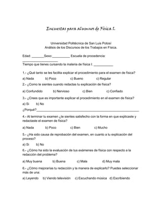 Encuestas para alumnos de Física I.


                     Universidad Politécnica de San Luis Potosí
                  Análisis de los Discursos de los Trabajos en Física.

Edad: _______Sexo:__________ Escuela de procedencia:
____________________
Tiempo que tienes cursando la materia de física I: ___________

1.- ¿Qué tanto se les facilita explicar el procedimiento para el examen de física?
a) Nada           b) Poco            c) Bueno             c) Regular
2.- ¿Como te sientes cuando redactas tu explicación de física?

a) Confundido          b) Nervioso             c) Bien          c) Confiado

3.- ¿Crees que es importante explicar el procedimiento en el examen de física?
a) Si     b) No
¿Porqué?__________________________________________________________

4.- Al terminar tu examen ¿te sientes satisfecho con la forma en que explicaste y
redactaste el examen de física?

a) Nada           b) Poco            c) Bien             c) Mucho

5.- ¿Ha sido causa de reprobación del examen, en cuanto a tu explicación del
proceso?
a) Si     b) No
6.- ¿Cómo ha sido la evaluación de tus exámenes de física con respecto a la
redacción del problema?

a) Muy buena           b) Buena          c) Mala              d) Muy mala

6.- ¿Cómo mejorarías tu redacción y la manera de explicarlo? Puedes seleccionar
más de una:
a) Leyendo      b) Viendo televisión    c) Escuchando música d) Escribiendo
 