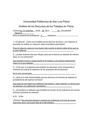 Universidad Politécnica de San Luis Potosí
        Análisis de los Discursos de los Trabajos en Física.
Carrera:Ing. En sistemas__ Edad: _38_Sexo: ______M _ Escolaridad:
__Maestría____________
Años de experiencia profesional: _9_____ Academia:


1.- En general, ¿cómo es el análisis de los alumnos de física I, con respecto al
momento de realizar su redacción sobre el problema planteado?

Pues en algunos casos es muy bueno más cuando el alumno sabe de los que se
le está hablando_______________________________________________

2.- ¿Cuáles factores cree que influyen para que el alumno se exprese de manera
clara, en sus exámenes?

Que estudien mucho y tenga interés en la materia y así poderse desempeñar
mejor en lo que redactan__________________________________________

3.- ¿Cree que un programa para analizar los discursos, sería conveniente al
momento de evaluar la redacción de los exámenes de los alumnos?

No lo creo conveniente____________________________________________

4.- ¿Qué es lo más recomendable para los alumnos al momento de redactar el
procedimiento del examen de física?

Que sepa de que tratan los problemas del examen y sepa redactar su rúbrica para
así alcanzar una calificación aprobatoria__________________________

5.- ¿Si existiera un software para facilitarle la revisión de los exámenes de manera
manual lo pondrían en práctica?

a) Si   b) No,

¿Porque? Nos ahorraría tiempo a nosotros los profesores a la hora de revisar
exámenes sería una buena idea de lo del software______________________
 