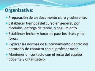 Organizativa:
 Preparación de un documento claro y coherente.
 Establecer tiempos del curso en general, por
módulos, entrega de tareas, y seguimiento.
 Establecer fechas y horarios para los chats y los
foros.
 Explicar las normas de funcionamiento dentro del
entorno y de contacto con el profesor tutor.
 Mantener un contacto con el resto del equipo
docente y organizativo.
 