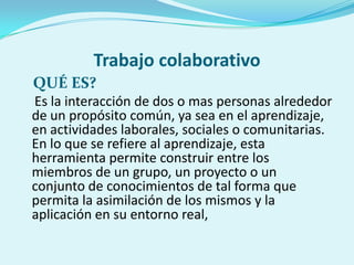 Trabajo colaborativo
QUÉ ES?
Es la interacción de dos o mas personas alrededor
de un propósito común, ya sea en el aprendizaje,
en actividades laborales, sociales o comunitarias.
En lo que se refiere al aprendizaje, esta
herramienta permite construir entre los
miembros de un grupo, un proyecto o un
conjunto de conocimientos de tal forma que
permita la asimilación de los mismos y la
aplicación en su entorno real,
 