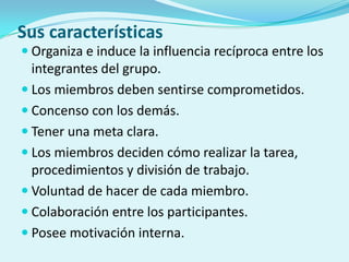 Sus características
 Organiza e induce la influencia recíproca entre los
integrantes del grupo.
 Los miembros deben sentirse comprometidos.
 Concenso con los demás.
 Tener una meta clara.
 Los miembros deciden cómo realizar la tarea,
procedimientos y división de trabajo.
 Voluntad de hacer de cada miembro.
 Colaboración entre los participantes.
 Posee motivación interna.
 