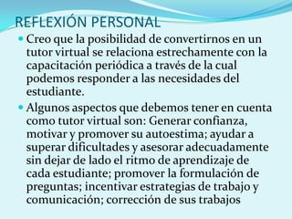 REFLEXIÓN PERSONAL
 Creo que la posibilidad de convertirnos en un
tutor virtual se relaciona estrechamente con la
capacitación periódica a través de la cual
podemos responder a las necesidades del
estudiante.
 Algunos aspectos que debemos tener en cuenta
como tutor virtual son: Generar confianza,
motivar y promover su autoestima; ayudar a
superar dificultades y asesorar adecuadamente
sin dejar de lado el ritmo de aprendizaje de
cada estudiante; promover la formulación de
preguntas; incentivar estrategias de trabajo y
comunicación; corrección de sus trabajos
 