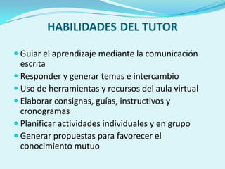 HABILIDADES DEL TUTOR
 Guiar el aprendizaje mediante la comunicación
escrita
 Responder y generar temas e intercambio
 Uso de herramientas y recursos del aula virtual
 Elaborar consignas, guías, instructivos y
cronogramas
 Planificar actividades individuales y en grupo
 Generar propuestas para favorecer el
conocimiento mutuo
 