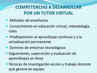 COMPETENCIAS A DESARROLLAR
POR UN TUTOR VIRTUAL
 Métodos de enseñanza.
 Conocimiento en educación virtual, metodología,
roles.
 Predisposición al aprendizaje continuo y a la
actualización permanente
 Dominio de entornos tecnológicos
 Seguimiento, supervición y evaluación de
aprendizajes en línea
 Técnicas de investigación-acción y trabajo docente
que genere en equipo
 