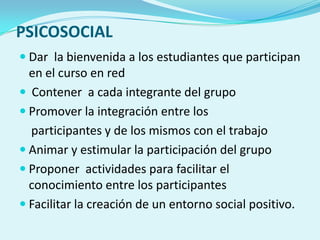 PSICOSOCIAL
 Dar la bienvenida a los estudiantes que participan
en el curso en red
 Contener a cada integrante del grupo
 Promover la integración entre los
participantes y de los mismos con el trabajo
 Animar y estimular la participación del grupo
 Proponer actividades para facilitar el
conocimiento entre los participantes
 Facilitar la creación de un entorno social positivo.
 
