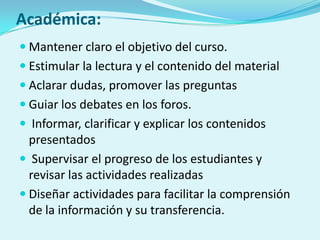 Académica:
 Mantener claro el objetivo del curso.
 Estimular la lectura y el contenido del material
 Aclarar dudas, promover las preguntas
 Guiar los debates en los foros.
 Informar, clarificar y explicar los contenidos
presentados
 Supervisar el progreso de los estudiantes y
revisar las actividades realizadas
 Diseñar actividades para facilitar la comprensión
de la información y su transferencia.
 
