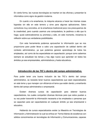 En cierta forma, las nuevas tecnologías se insertan en las oficinas y presentan la
informática como signo de gestión moderna.

      En cuanto a la enseñanza, la máquina alcanza a hacer las mismas cosas
logradas sin ella en este terreno y sirve para algunas aplicaciones. Salvo
correctivos muy concretos, en la enseñanza tradicional poco nos preocupamos de
la creatividad, pero cuando usamos una computadora, le pedimos a ella que lo
haga; quizá sobrevaloramos su promesa y sólo, en este momento, iniciamos la
reflexión sobre sus verdaderas posibilidades.

      Con esta herramienta podemos aprovechar la información que se nos
proporciona para poder llevar a cabo una capacitación de calidad dentro del
contexto administrativo, ya que podemos generar aprendizaje de todos los
empleados, así como de los especialistas en capacitación; porque como sabemos
siempre se actualizan los temas y hay algo nuevo que aprender en todos los
ámbitos ya sea empresariales, administrativos y hasta educativos.




    Introducción de las TIC´s dentro del campo administrativo.

Para poder tener una buena inclusión de las TIC´s dentro del campo
administrativo, se necesita tener buenos capacitadores que sean especializados
en este tema y que manejen con eficiencia el tema que están dando y enseñando
dentro del campo administrativo o empresarial.

      Existen   diversos   cursos    de   capacitación   para   obtener   buenos
capacitadores, los cuales comparten diversas técnicas para que estos puedan a
su vez poder transmitir la información necesaria a los empleados o personas que
se capacitan para ser capacitadores en cualquier ámbito ya sea empresarial o
educativo.

      Hablando de cursos especializados existe La Maestría en Tecnologías de
Información y Administración la cual se enfoca en “forma líderes de excelencia con
sólidos conocimientos en tecnologías de Información y Comunicaciones, capaces
 