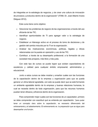 de integrarlas en la estrategia de negocios, y de crear una cultura de innovación
de procesos y productos dentro de la organización” (ITAM, Dr. José Alberto Incera
Diéguez 2012).

      Este curso tiene como objetivo:

       Solucionar los problemas de negocio de las organizaciones a través del uso
       eficiente de las TIC.
       Identificar oportunidades de TI para agregar valor a la estrategia de
       negocio.
       Establecer un liderazgo activo en el proceso de toma de decisiones y de
       gestión del cambio inducido por la TI en la organización.
       Analizar   las   implicaciones   económicas,    políticas,   legales   y éticas
       relacionadas con la puesta en operación y uso de las TIC.
       Contribuir, a través de su desempeño profesional, a la formación de una
       sociedad más prospera, más libre y más justa.

      Con este tipo de cursos se puede lograr que existan capacitadores de
excelencia y calidad para cualquier ámbito empresarial, administrativo y
educacional.

      Junto a estos cursos se debe mostrar y enseñar cuales son las funciones
de la capacitación dentro de la empresa u organización para que se pueda
generar un clima laboral agradable, con esto se puede decir que se está formando
un ambiente agradable dentro de la empresa y buenas relaciones humanas, lo
cual se necesita dentro de toda organización, para que los recursos humanos
puedan tener eficacia y eficiencia dentro de la organización.

      Para comprender mejor cuales son las funciones de un capacitador, primero
se debe comprender con exactitud qué se entiende por capacitación, “para poder
tener un concepto claro sobre la capacitación, es necesario diferenciarlo del
entrenamiento y el adiestramiento. El entrenamiento es la preparación que se sigue para
desempeñar una función.
 