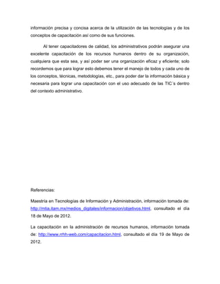 información precisa y concisa acerca de la utilización de las tecnologías y de los
conceptos de capacitación así como de sus funciones.

        Al tener capacitadores de calidad, los administrativos podrán asegurar una
excelente capacitación de los recursos humanos dentro de su organización,
cualquiera que esta sea, y así poder ser una organización eficaz y eficiente; solo
recordemos que para lograr esto debemos tener el manejo de todos y cada uno de
los conceptos, técnicas, metodologías, etc., para poder dar la información básica y
necesaria para lograr una capacitación con el uso adecuado de las TIC´s dentro
del contexto administrativo.




Referencias:

Maestría en Tecnologías de Información y Administración, información tomada de:
http://mtia.itam.mx/medios_digitales/informacion/objetivos.html, consultado el día
18 de Mayo de 2012.

La capacitación en la administración de recursos humanos, información tomada
de: http://www.rrhh-web.com/capacitacion.html, consultado el día 19 de Mayo de
2012.
 
