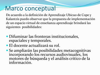 Marco conceptual
De acuerdo a la definición de Aprendizaje Ubicuo de Cope y
Kalantzis puedo observar que la propuesta de implementación
de un espacio virtual de enseñanza aprendizaje brindará las
siguientes posibilidades:
 Difuminar las fronteras institucionales,
espaciales y temporales.
 El docente actualizará su rol.
 Se ampliarán las posibilidades metacognitivas
incorporando los recursos audiovisuales, los
motores de búsqueda y el análisis crítico de la
información.
 