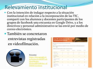 Relevamiento institucional
 Con la intención de indagar respecto a la situación
institucional en relación a la incorporación de las TIC,
compartí con los alumnos y docentes participantes de los
grupos de facebook una encuesta en Google Drive, y a los
directivos y personal administrativo se las envié por medio de
correo electrónico.
 También se concretaron
entrevistas registradas
en videofilmación.
Encuesta:
https://docs.google.co
m/forms/d/1rKEfPF72S
S1k4Dda5b7-
YFmixojRJO0BeXsn_eE
TSW8/viewform
 