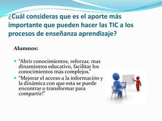 ¿Cuál consideras que es el aporte más
importante que pueden hacer las TIC a los
procesos de enseñanza aprendizaje?
Alumnos:
 “Abrir conocimientos, reforzar, mas
dinamismos educativo, facilitar los
conocimientos más complejos.”
 “Mejorar el acceso a la información y
la dinámica con que esta se puede
encontrar o transformar para
compartir!”
 