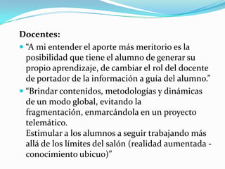 Docentes:
 “A mi entender el aporte más meritorio es la
posibilidad que tiene el alumno de generar su
propio aprendizaje, de cambiar el rol del docente
de portador de la información a guía del alumno.”
 “Brindar contenidos, metodologías y dinámicas
de un modo global, evitando la
fragmentación, enmarcándola en un proyecto
telemático.
Estimular a los alumnos a seguir trabajando más
allá de los límites del salón (realidad aumentada -
conocimiento ubicuo)”
 