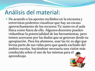 Análisis del material:
 De acuerdo a los aportes recibidos en la encuesta y
entrevistas podemos visualizar que hay un escaso
aprovechamiento de los recursos Tic tanto en el aula
física como fuera de ella. Algunos docentes pueden
vislumbrar la potencialidad de las herramientas, pero
temen acercarse por las dudas que se generan desde su
apropiación. Para los alumnos, usar las tic es algo que
forma parte de sus vidas pero que queda excluído del
ámbito escolar, haciéndose necesaria una visión más
conducida sobre el uso de las mismas para el
aprendizaje.
 