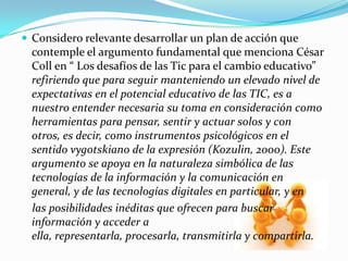  Considero relevante desarrollar un plan de acción que
contemple el argumento fundamental que menciona César
Coll en “ Los desafíos de las Tic para el cambio educativo”
refiriendo que para seguir manteniendo un elevado nivel de
expectativas en el potencial educativo de las TIC, es a
nuestro entender necesaria su toma en consideración como
herramientas para pensar, sentir y actuar solos y con
otros, es decir, como instrumentos psicológicos en el
sentido vygotskiano de la expresión (Kozulin, 2000). Este
argumento se apoya en la naturaleza simbólica de las
tecnologías de la información y la comunicación en
general, y de las tecnologías digitales en particular, y en
las posibilidades inéditas que ofrecen para buscar
información y acceder a
ella, representarla, procesarla, transmitirla y compartirla.
 