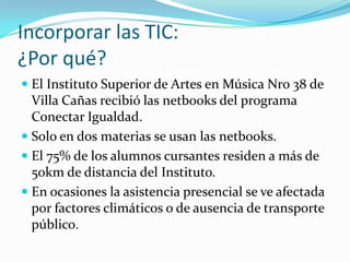 Incorporar las TIC:
¿Por qué?
 El Instituto Superior de Artes en Música Nro 38 de
Villa Cañas recibió las netbooks del programa
Conectar Igualdad.
 Solo en dos materias se usan las netbooks.
 El 75% de los alumnos cursantes residen a más de
50km de distancia del Instituto.
 En ocasiones la asistencia presencial se ve afectada
por factores climáticos o de ausencia de transporte
público.
 