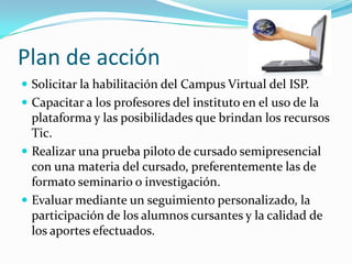 Plan de acción
 Solicitar la habilitación del Campus Virtual del ISP.
 Capacitar a los profesores del instituto en el uso de la
plataforma y las posibilidades que brindan los recursos
Tic.
 Realizar una prueba piloto de cursado semipresencial
con una materia del cursado, preferentemente las de
formato seminario o investigación.
 Evaluar mediante un seguimiento personalizado, la
participación de los alumnos cursantes y la calidad de
los aportes efectuados.
 