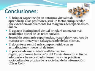 Conclusiones:
 El brindar capacitación en entornos virtuales de
aprendizaje a los profesores, será un factor enriquecedor
que extenderá ampliamente los márgenes del espacio físico
áulico.
 El espacio institucional virtual brindará un marco más
académico que el de las redes sociales.
 Se podrán compartir experiencias, materiales y recursos de
manera contínua y con salvaguardado de las mismas.
 El docente se sentirá más comprometido con su
actualización y nuevo rol de tutor.
 El proceso de una auténtica alfabetización
digital, promoverá la revisión del Curriculum con el fin de
adecuarlo a las necesidades formativas y las prácticas
socioculturales propias de la sociedad de la información.
(César Coll)
 