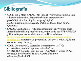 Bibliografía
 COPE, Bill y Mary KALANTZIS (2009), “Aprendizaje ubicuo”, en
UbiquitousLearning. Exploring the anywhere/anytime
possibilities for learning in theage of digital
media, Champaign, University of Illinois Press. Trad: Emilio
Quintana.
 SAGOL, Cecilia (2012), “El aula aumentada”, en Webinar 2012:
Aprendizaje ubicuo y modelos 1 a 1, organizado por IIPE-UNESCO
y Flacso Argentina, 14 al 16 de marzo. Disponible en:
http://www.webinar.org.ar/conferencias/aprendizaje-ubicuo-
modelos-1-1- experiencias-propuestas-del-portal-educar (última
consulta: mayo de 2013).
 COLL, César (2009), “Aprender y enseñar con las TIC:
expectativas, realidad y potencialidades”, en
CARNEIRO, Roberto, Juan Carlos TOSCANO y Tamara DÍAZ
(coords.), Los desafíos de las TIC para el cambio
educativo,Madrid, OEI.
 