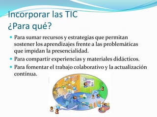 Incorporar las TIC
¿Para qué?
 Para sumar recursos y estrategias que permitan
sostener los aprendizajes frente a las problemáticas
que impidan la presencialidad.
 Para compartir experiencias y materiales didácticos.
 Para fomentar el trabajo colaborativo y la actualización
contínua.
 