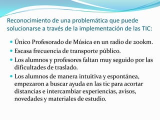 Reconocimiento de una problemática que puede
solucionarse a través de la implementación de las TIC:
 Único Profesorado de Música en un radio de 200km.
 Escasa frecuencia de transporte público.
 Los alumnos y profesores faltan muy seguido por las
dificultades de traslado.
 Los alumnos de manera intuitiva y espontánea,
empezaron a buscar ayuda en las tic para acortar
distancias e intercambiar experiencias, avisos,
novedades y materiales de estudio.
 