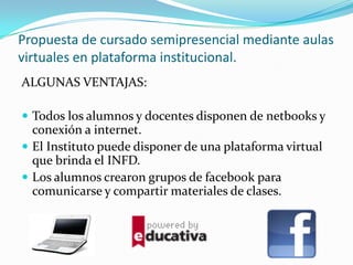 Propuesta de cursado semipresencial mediante aulas
virtuales en plataforma institucional.
ALGUNAS VENTAJAS:
 Todos los alumnos y docentes disponen de netbooks y
conexión a internet.
 El Instituto puede disponer de una plataforma virtual
que brinda el INFD.
 Los alumnos crearon grupos de facebook para
comunicarse y compartir materiales de clases.
 