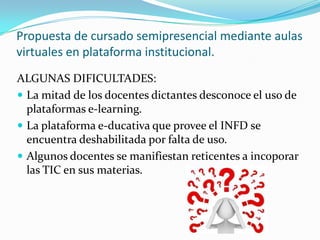 ALGUNAS DIFICULTADES:
 La mitad de los docentes dictantes desconoce el uso de
plataformas e-learning.
 La plataforma e-ducativa que provee el INFD se
encuentra deshabilitada por falta de uso.
 Algunos docentes se manifiestan reticentes a incoporar
las TIC en sus materias.
Propuesta de cursado semipresencial mediante aulas
virtuales en plataforma institucional.
 