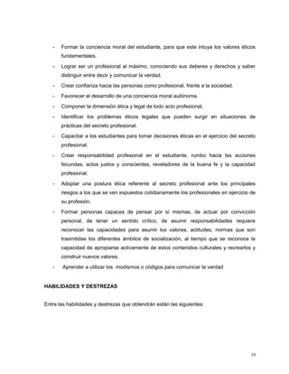 - Formar la conciencia moral del estudiante, para que este intuya los valores éticos
fundamentales.
- Lograr ser un profesional al máximo, conociendo sus deberes y derechos y saber
distinguir entre decir y comunicar la verdad.
- Crear confianza hacia las personas como profesional, frente a la sociedad.
- Favorecer el desarrollo de una conciencia moral autónoma.
- Componer la dimensión ética y legal de todo acto profesional.
- Identificar los problemas éticos legales que pueden surgir en situaciones de
prácticas del secreto profesional.
- Capacitar a los estudiantes para tomar decisiones éticas en el ejercicio del secreto
profesional.
- Crear responsabilidad profesional en el estudiante, rumbo hacia las acciones
fecundas, actos justos y conscientes, reveladores de la buena fe y la capacidad
profesional.
- Adoptar una postura ética referente al secreto profesional ante los principales
riesgos a los que se ven expuestos cotidianamente los profesionales en ejercicio de
su profesión.
- Formar personas capaces de pensar por sí mismas, de actuar por convicción
personal, de tener un sentido crítico, de asumir responsabilidades requiere
reconocer las capacidades para asumir los valores, actitudes, normas que son
trasmitidas los diferentes ámbitos de socialización, al tiempo que se reconoce la
capacidad de apropiarse activamente de estos contenidos culturales y recrearlos y
construir nuevos valores.
- Aprender a utilizar los modismos o códigos para comunicar la verdad
HABILIDADES Y DESTREZAS
Entre las habilidades y destrezas que obtendrán están las siguientes:
10
 