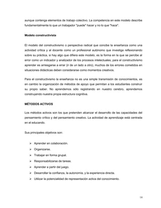 aunque contenga elementos de trabajo colectivo. La competencia en este modelo describe
fundamentalmente lo que un trabajador "puede" hacer y no lo que "hace".
Modelo constructivista
El modelo del constructivismo o perspectiva radical que concibe la enseñanza como una
actividad crítica y al docente como un profesional autónomo que investiga reflexionando
sobre su práctica, si hay algo que difiera este modelo, es la forma en la que se percibe al
error como un indicador y analizador de los procesos intelectuales; para el constructivismo
aprender es arriesgarse a errar (ir de un lado a otro), muchos de los errores cometidos en
situaciones didácticas deben considerarse como momentos creativos.
Para el constructivismo la enseñanza no es una simple transmisión de conocimientos, es
en cambio la organización de métodos de apoyo que permitan a los estudiantes construir
su propio saber. No aprendemos sólo registrando en nuestro cerebro, aprendemos
construyendo nuestra propia estructura cognitiva.
MÉTODOS ACTIVOS
Los métodos activos son los que pretenden alcanzar el desarrollo de las capacidades del
pensamiento crítico y del pensamiento creativo. La actividad de aprendizaje está centrada
en el educando.
Sus principales objetivos son:
 Aprender en colaboración.
 Organizarse.
 Trabajar en forma grupal.
 Responsabilizarse de tareas.
 Aprender a partir del juego.
 Desarrollar la confianza, la autonomía, y la experiencia directa.
 Utilizar la potencialidad de representación activa del conocimiento.
14
 