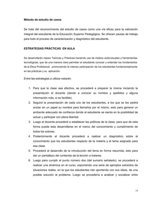 Método de estudio de casos
Se trata del reconocimiento del estudio de casos como una vía eficaz para la valoración
integral del estudiante de la Educación Superior Pedagógica. Se ofrecen pautas de trabajo
para todo el proceso de caracterización y diagnóstico del estudiante.
ESTRATEGIAS PRÁCTICAS EN AULA
Se desarrollarán clases Teóricas y Prácticas haciendo uso de medios audiovisuales y herramientas
tecnológicas, que de una manera clara permitan al estudiante conocer y entender los fundamentos
de la Ética Profesional, promoviendo la intensa participación de los estudiantes fundamentalmente
en las prácticas y su aplicación.
Entre las estrategias a utilizar estarán:
1. Para que la clase sea efectiva, se procederá a preparar la misma iniciando la
presentación el docente (dando a conocer su nombre y apellidos y alguna
información más, si es factible).
2. Seguirá la presentación de cada uno de los estudiantes, a los que se les pedirá
anotar en un papel su nombre para llamarlos por el mismo, esto para generar un
ambiente adecuado de confianza donde el estudiante se sienta en la posibilidad de
actuar y participar con plena libertad.
3. Luego el docente procederá a establecer las políticas de la clase, para que de esta
forma pueda ésta desarrollarse en el marco del conocimiento y cumplimiento de
todos los actores.
4. Posteriormente el docente procederá a realizar un diagnóstico sobre el
conocimiento que los estudiantes respecto de la materia y el tema asignado para
esa clase.
5. Procederá al desarrollo de la introducción del tema en forma resumida, esto para
dar un pantallazo del contenido de la lección a tratarse.
6. Luego para cumplir el punto número dos (del sumario señalado), se procederá a
realizar una dinámica en el curso, exponiendo una serie de ejemplos extraídos de
situaciones reales, en la que los estudiantes irán aportando con sus ideas, de una
posible solución al problema. Luego se procedería a analizar y socializar entre
15
 