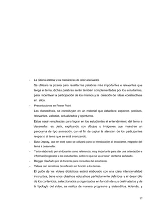 - La pizarra acrílica y los marcadores de color adecuados
Se utilizara la pizarra para resaltar las palabras más importantes o relevantes que
tenga el tema, dichas palabras serán también complementadas por los estudiantes,
para incentivar la participación de los mismos y la creación de ideas constructivas
en ellos.
- Presentaciones en Power Point
Las diapositivas, se constituyen en un material que establece aspectos precisos,
relevantes, valiosos, actualizados y oportunos.
Estas serán empleadas para lograr en los estudiantes el entendimiento del tema a
desarrollar, es decir, explicando con dibujos o imágenes que muestren un
panorama de tipo animación, con el fin de captar la atención de los participantes
respecto al tema que se está avanzando.
- Data Display, que en éste caso se utilizará para la introducción al estudiante, respecto del
tema a desarrollar.
- Texto elaborado por el docente como referencia, muy importante para dar una orientación e
información general a los estudiantes, sobre lo que se va a tratar del tema señalado.
- Blogger diseñado por el docente para consultas del estudiante.
- Videos con temáticas de reflexión en función a los temas.
El guión de los vídeos didácticos estará elaborado con una clara intencionalidad
instructiva, tiene unos objetivos educativos perfectamente definidos y el desarrollo
de los contenidos, seleccionados y organizados en función de sus destinatarios y de
la tipología del vídeo, se realiza de manera progresiva y sistemática. Además, y
17
 