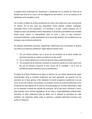 la palabra ética confirmada por diccionarios y academias con el sentido de "parte de la
filosofía que trata de la moral y de las obligaciones del hombre", no es tan preciso en el
significado como la palabra moral.
Por lo tanto, el objeto de la ética profesional es mucho más amplio de lo que comúnmente
se supone. No es otra cosa que preguntarse (como docente, profesor, pedagogo,
licenciado) frente a sus estudiantes, a la sociedad y al país. "¿estoy haciendo con mi
trabajo lo propio que beneficia a estos estudiantes, lo necesario que beneficia a la sociedad
donde estoy inserto, lo trascendente para mi país y para la raza humana?”
Consecuencialmente, ¿estoy participando de lo que tengo derecho? Una confianza que se
entrega a una conciencia profesional.
Se plantean importantes opiniones, sugerencias, definiciones que incrementen el alcance
de la ética en el ejercicio profesional según algunos autores como:
1. "Es una ciencia práctica, que a la luz de los principios de la razón estudia las
acciones humanas en cuanto se inserta en la vida social".
2. "Es un control ejercicio por el ideal de servicio sobre el ideal de beneficio".
3. "Es el estudio de las acciones humanas en cuanto se inserta en la vida social y por
las que el individuo propende al bien común de la sociedad, y de la que el
profesional recaba, beneficios para la subsistencia".
El objeto de la Ética Profesional es lograr el ejercicio de una actitud personal del sujeto
comprometido ante la actividad profesional que éste desarrolla; de acuerdo con los
principios de la ética general. Esta disciplina ha tenido progresiva importancia y es así
como se han ido creando con el tiempo un creciente número de nuevas profesiones, como
consecuencia del progreso de la ciencia y de la tecnología. En el orden especulativo, cada
vez se extiende el interés por estudiar los principios, de la vida moral, individual y social,
para ponerlos como normas reguladoras de los actos y responsabilidades profesionales.
Asimismo, la Ética profesional trata de definir con la claridad la naturaleza de cada
profesión, las relaciones dadas entre su ejercicio y aquellos elementos humanos que
sufren su influencia.
3
 