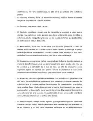 distorsiona su rol y crea desconfianza, no sólo en lo que él hace sino en todo su
gremio.
- La Honradez, material y moral. Del desempeño honesto y probo se deduce la calidad e
imagen de un profesional y de una profesión.
- La Sensatez, para pensar, decir y actuar.
- El Equilibrio, psicológico y moral, para dar tranquilidad y seguridad al sujeto que se
atiende. Hay profesiones en las que este aspecto es fundamental, como el médico, la
enfermera, etc. La inseguridad y la duda son los peores elementos que puede utilizar
un profesional en procura de su éxito.
- La Meticulosidad, en el trato con los otros y en la acción profesional. La falta de
cuidado en los detalles produce desconfianza en los usuarios y constituye un peligro
para el ejercicio de un profesional. Un médico puede poner en peligro la vida de un
paciente si no administra el medicamento justo que la enfermedad exige.
- El Entusiasmo, como energía vital es engendrada por la buena elección realizada al
momento de definir lo que quiero ser, cómo laboralmente quiero aportar a los míos y a
la sociedad; y la convicción de lo que se hace. La falta de entusiasmo puede
engendrar apatía en aquellos con quienes convive el profesional, la cual puede
desembocar fácilmente en desconfianza y escepticismo de lo que éste hace.
- La Austeridad, como sano ejercicio de la moderación o templanza. La gente desconfía,
con razón, del profesional que sustenta una tabla de valores puramente materiales. Es
más importante la nobleza espiritual, la profundidad del conocimiento y una cierta y
sana sencillez. Estas virtudes deben conjugar el espíritu de consagración que posee el
profesional en su desempeño, con el espíritu de servicio. El profesional debe sentirse
como elemento útil a la sociedad. Su colaboración al bien común debe entenderse
como un triunfo del amor que se profesa a los demás.
- La Responsabilidad, consigo mismo; significa que el profesional por una parte debe
mantener un fuero interno, fidelidad permanente a los deberes implícitos en el ejercicio
de su profesión, y por otro debe interesarse seriamente en su perfeccionamiento
5
 
