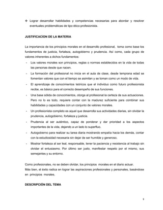  Lograr desarrollar habilidades y competencias necesarias para abordar y resolver
eventuales problemáticas de tipo ético-profesionista.
JUSTIFICACION DE LA MATERIA
La importancia de los principios morales en el desarrollo profesional, toma como base los
fundamentos de justicia, fortaleza, autogobierno y prudencia. Así como, cada grupo de
valores inherentes a dichos fundamentos:
- Los valores morales son principios, reglas o normas establecidos en la vida de todas
las personas desde que nacen.
- La formación del profesional no inicia en el aula de clase, desde temprana edad se
fomentan valores que con el tiempo se asimilan y se toman como un modo de vida.
- El aprendizaje de conocimientos teóricos que el individuo como futuro profesionista
recibe, es básico para el correcto desempeño de sus funciones.
- Una base sólida de conocimientos, otorga al profesional la certeza de sus actuaciones.
Pero no lo es todo, requiere contar con la madurez suficiente para combinar sus
habilidades y capacidades con un conjunto de valores morales.
- Un profesionista completo es aquel que desarrolla sus actividades diarias, sin olvidar la
prudencia, autogobierno, fortaleza y justicia.
- Prudencia al ser auténtico, capaz de ponderar y dar prioridad a los aspectos
importantes de la vida, dejando a un lado lo superfluo.
- Autogobierno para realizar su tarea diaria mostrando empatía hacia los demás, contar
con la estudiosidad necesaria sin dejar de ser humilde y generoso.
- Mostrar fortaleza al ser leal, responsable, tener la paciencia y resistencia al trabajo sin
olvidar el entusiasmo. Por último ser justo, manifestar respeto por el mismo, sus
semejantes y su entorno.
Como profesionales, no se deben olvidar, los principios morales en el diario actuar.
Más bien, el éxito radica en lograr las aspiraciones profesionales y personales, basándose
en principios morales.
DESCRIPCIÓN DEL TEMA
8
 