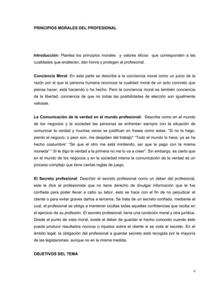 PRINCIPIOS MORALES DEL PROFESIONAL
Introducción: Plantea los principios morales y valores éticos que corresponden a las
cualidades que enaltecen, dan honra y protegen al profesional.
Conciencia Moral: En esta parte se describe a la conciencia moral como un juicio de la
razón por el que la persona humana reconoce la cualidad moral de un acto concreto que
piensa hacer, está haciendo o ha hecho. Pero la conciencia moral es también conciencia
de la libertad, conciencia de que no todas las posibilidades de elección son igualmente
valiosas.
La Comunicación de la verdad en el mundo profesional: Describe como en el mundo
de los negocios y la sociedad las personas se enfrentan siempre con la situación de
comunicar la verdad y muchas veces se justifican en frases como estas: “Si no lo hago,
pierdo el negocio; o peor aún, me despiden del trabajo“ “Todo el mundo lo hace, ya se ha
hecho costumbre“ “Sé que el otro me está mintiendo, así que le pago con la misma
moneda“ “ Si le digo la verdad a la primera no me lo va a creer“. Sin embargo, es cierto que
en el mundo de los negocios y en la sociedad misma la comunicación de la verdad es un
proceso complejo que tiene ciertas reglas de juego.
El Secreto profesional: Describir el secreto profesional como un deber del profesional,
este le dice al profesionista que no tiene derecho de divulgar información que le fue
confiada para poder llevar a cabo su labor, esto se hace con el fin de no perjudicar al
cliente o para evitar graves daños a terceros. Se trata de un secreto confiado, mediante el
cual, el profesional se obliga a mantener ocultas todas aquellas confidencias que reciba en
el ejercicio de su profesión. El secreto profesional, tiene una condición moral y otra jurídica.
Desde el punto de vista moral, existe el deber de guardar el hecho conocido cuando éste
pueda producir resultados nocivos o injustos sobre el cliente si se viola el secreto. En el
ámbito legal, la obligación del profesional a guardar secreto está recogida por la mayoría
de las legislaciones, aunque no en la misma medida.
OBJETIVOS DEL TEMA
9
 