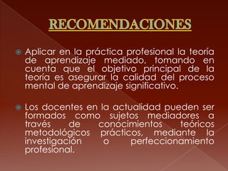    Aplicar en la práctica profesional la teoría
    de aprendizaje mediado, tomando en
    cuenta que el objetivo principal de la
    teoría es asegurar la calidad del proceso
    mental de aprendizaje significativo.

   Los docentes en la actualidad pueden ser
    formados como sujetos mediadores a
    través    de   conocimientos     teóricos
    metodológicos prácticos, mediante la
    investigación    o     perfeccionamiento
    profesional.
 