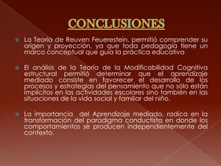    La Teoría de Reuven Feuerestein, permitió comprender su
    origen y proyección, ya que toda pedagogía tiene un
    marco conceptual que guía la práctica educativa

   El análisis de la Teoría de la Modificabilidad Cognitiva
    estructural permitió determinar que el aprendizaje
    mediado consiste en favorecer el desarrollo de los
    procesos y estrategias del pensamiento que no sólo están
    implícitos en las actividades escolares sino también en las
    situaciones de la vida social y familiar del niño.

   La importancia del Aprendizaje mediado, radica en la
    transformación del paradigma conductista en donde los
    comportamientos se producen independientemente del
    contexto.
 