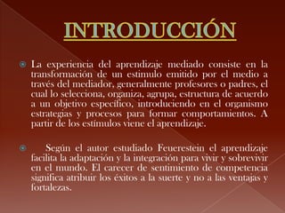    La experiencia del aprendizaje mediado consiste en la
    transformación de un estimulo emitido por el medio a
    través del mediador, generalmente profesores o padres, el
    cual lo selecciona, organiza, agrupa, estructura de acuerdo
    a un objetivo específico, introduciendo en el organismo
    estrategias y procesos para formar comportamientos. A
    partir de los estímulos viene el aprendizaje.

       Según el autor estudiado Feuerestein el aprendizaje
    facilita la adaptación y la integración para vivir y sobrevivir
    en el mundo. El carecer de sentimiento de competencia
    significa atribuir los éxitos a la suerte y no a las ventajas y
    fortalezas.
 