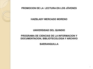 PROMOCION DE LA LECTURA EN LOS JÓVENES



       HAZBLADY MERCADO MORENO



        UNIVERSIDAD DEL QUINDIO

PROGRAMA DE CIENCIAS DE LA INFORMACION Y
DOCUMENTACION, BIBLIOTECOLOGIA Y ARCHIVO

             BARRANQUILLA




                                           1
 