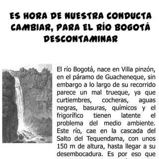 ES HORA DE NUESTRA CONDUCTA CAMBIAR, PARA EL RÍO BOGOTÁ DESCONTAMINAR El río Bogotá, nace en Villa pinzón, en el páramo de Guacheneque, sin embargo a lo largo de su recorrido parece un mal trueque, ya que curtiembres, cocheras, aguas negras, basuras, químicos y el frigorífico tienen latente el problema del medio ambiente. Este río, cae en la cascada del Salto del Tequendama, con unos 150 m de altura, hasta llegar a su desembocadura. Es por eso que presentamos esta fábula de aventura, para ver si cambiamos nuestra cabeza dura. 
