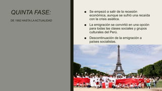 QUINTA FASE: ■ Se empezó a salir de la recesión
económica, aunque se sufrió una recaída
con la crisis asiática.
■ La emigración se convirtió en una opción
para todas las clases sociales y grupos
culturales del Perú.
■ Descontinuación de la emigración a
países socialistas.
DE 1992 HASTA LA ACTUALIDAD
 