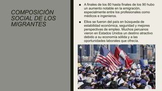 COMPOSICIÓN
SOCIAL DE LOS
MIGRANTES
■ A finales de los 80 hasta finales de los 90 hubo
un aumento notable en la emigración,
especialmente entre los profesionales como
médicos e ingenieros.
■ Ellos se fueron del país en búsqueda de
estabilidad económica, seguridad y mejores
perspectivas de empleo. Muchos peruanos
vieron en Estados Unidos un destino atractivo
debido a su economía sólida y a las
oportunidades laborales que ofrecía.
 